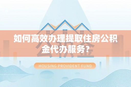 坪山新区如何高效办理提取住房公积金代办服务？