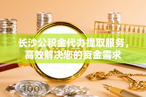 坪山新区长沙公积金代办提取服务，高效解决您的资金需求