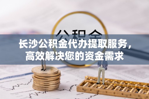 坪山新区长沙公积金代办提取服务，高效解决您的资金需求