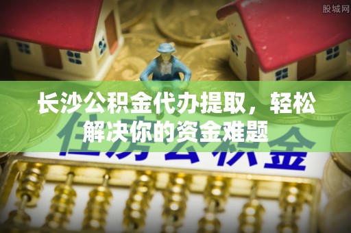 坪山新区长沙公积金代办提取，轻松解决你的资金难题