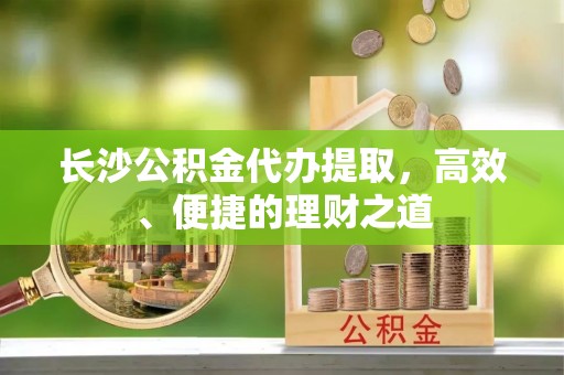 坪山新区长沙公积金代办提取，高效、便捷的理财之道