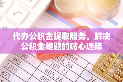 坪山新区代办公积金提取服务，解决公积金难题的贴心选择