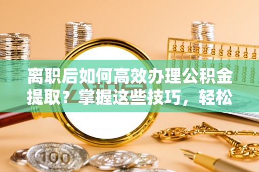 坪山新区离职后如何高效办理公积金提取？掌握这些技巧，轻松搞定！