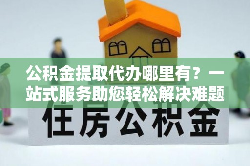坪山新区公积金提取代办哪里有？一站式服务助您轻松解决难题