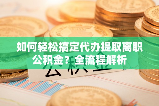 坪山新区如何轻松搞定代办提取离职公积金？全流程解析