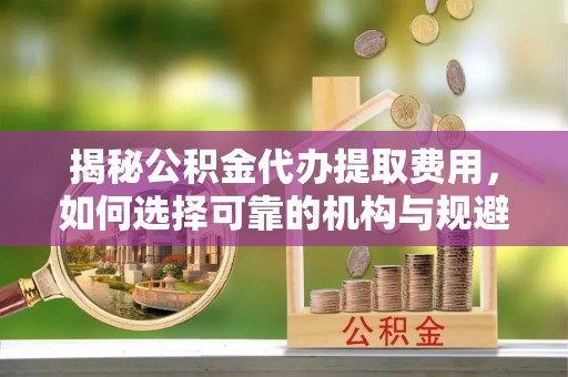 坪山新区揭秘公积金代办提取费用，如何选择可靠的机构与规避潜在风险