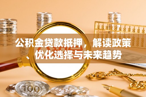 坪山新区公积金贷款抵押，解读政策、优化选择与未来趋势
