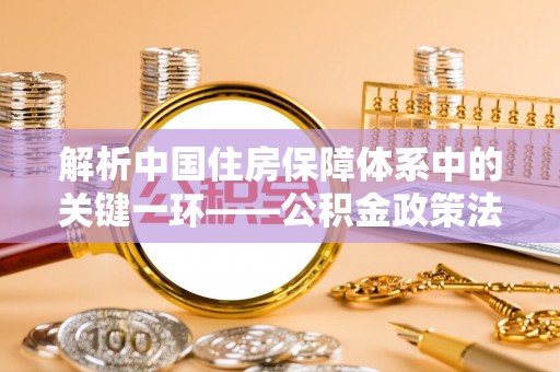 坪山新区解析中国住房保障体系中的关键一环——公积金政策法规的演变与影响