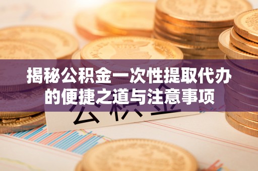 坪山新区揭秘公积金一次性提取代办的便捷之道与注意事项