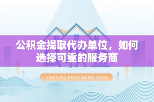 坪山新区公积金提取代办单位，如何选择可靠的服务商