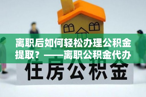 坪山新区离职后如何轻松办理公积金提取？——离职公积金代办提取服务详解