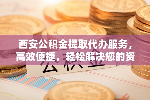 坪山新区西安公积金提取代办服务，高效便捷，轻松解决您的资金需求