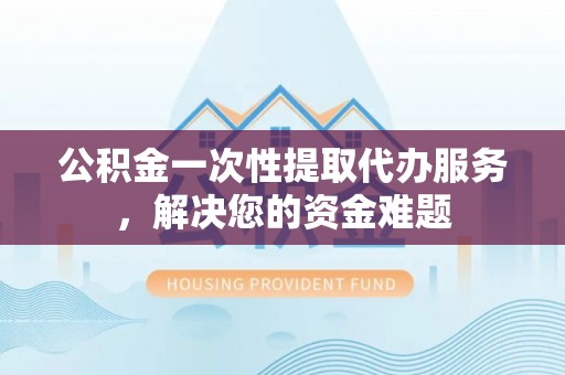 坪山新区公积金一次性提取代办服务，解决您的资金难题