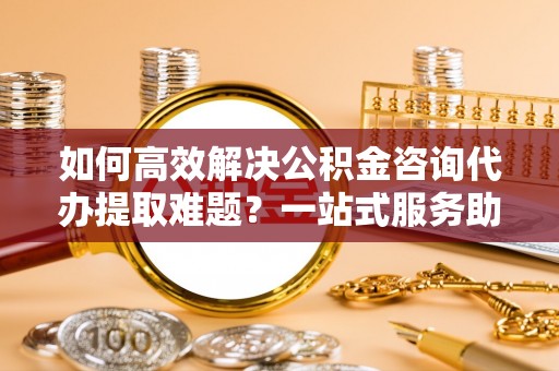 坪山新区如何高效解决公积金咨询代办提取难题？一站式服务助您轻松搞定