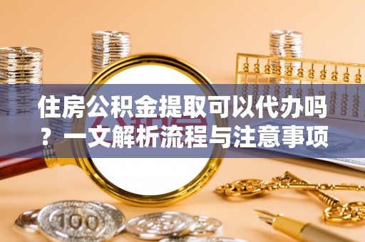 坪山新区住房公积金提取可以代办吗？一文解析流程与注意事项