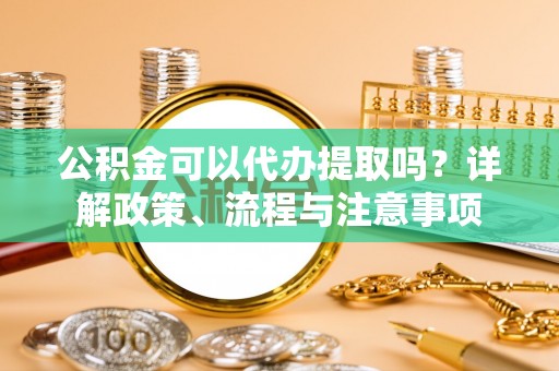 坪山新区公积金可以代办提取吗？详解政策、流程与注意事项