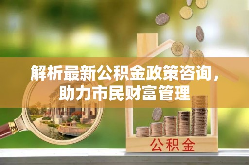 坪山新区解析最新公积金政策咨询，助力市民财富管理
