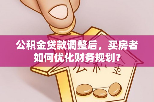 坪山新区公积金贷款调整后，买房者如何优化财务规划？