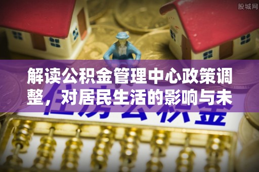 坪山新区解读公积金管理中心政策调整，对居民生活的影响与未来展望