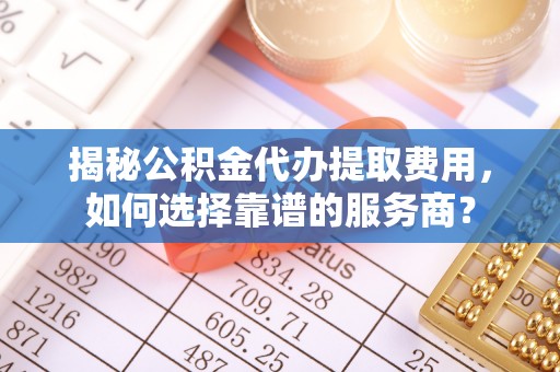 坪山新区揭秘公积金代办提取费用，如何选择靠谱的服务商？
