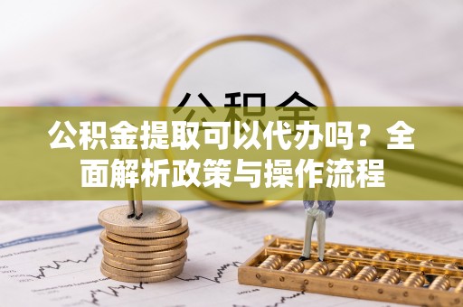 坪山新区公积金提取可以代办吗？全面解析政策与操作流程