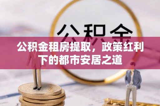 坪山新区公积金租房提取，政策红利下的都市安居之道