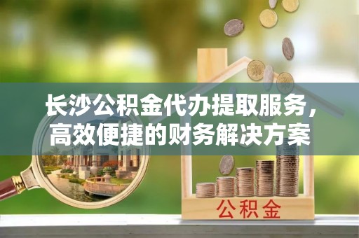 坪山新区长沙公积金代办提取服务，高效便捷的财务解决方案