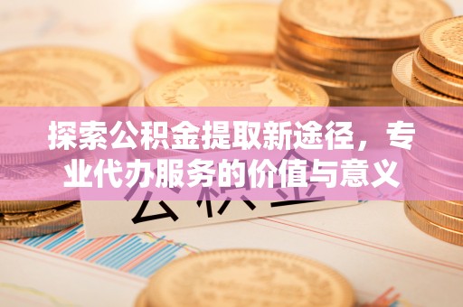 坪山新区探索公积金提取新途径，专业代办服务的价值与意义
