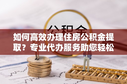 坪山新区如何高效办理住房公积金提取？专业代办服务助您轻松搞定