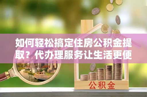 坪山新区如何轻松搞定住房公积金提取？代办理服务让生活更便捷！