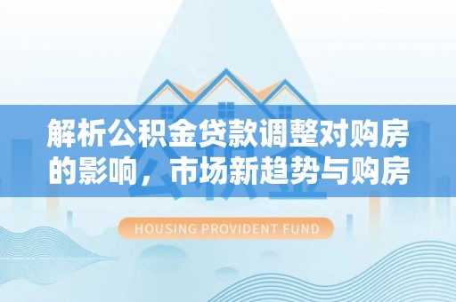坪山新区解析公积金贷款调整对购房的影响，市场新趋势与购房者策略