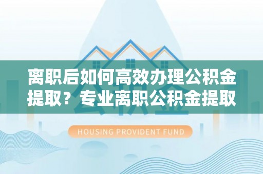 坪山新区离职后如何高效办理公积金提取？专业离职公积金提取代办服务指南