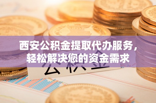 坪山新区西安公积金提取代办服务，轻松解决您的资金需求