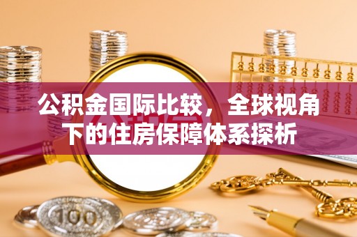 坪山新区公积金国际比较，全球视角下的住房保障体系探析