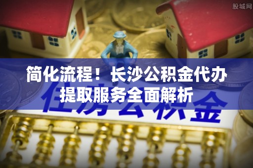 坪山新区简化流程！长沙公积金代办提取服务全面解析