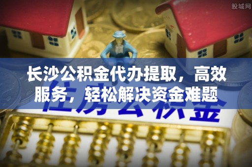 坪山新区长沙公积金代办提取，高效服务，轻松解决资金难题