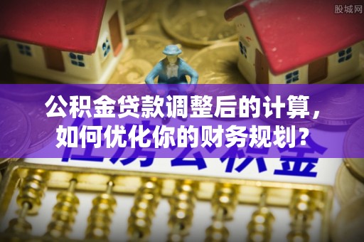 坪山新区公积金贷款调整后的计算，如何优化你的财务规划？