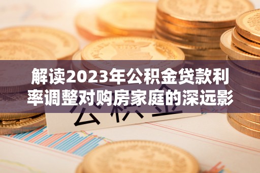 坪山新区解读2023年公积金贷款利率调整对购房家庭的深远影响