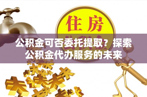 坪山新区公积金可否委托提取？探索公积金代办服务的未来