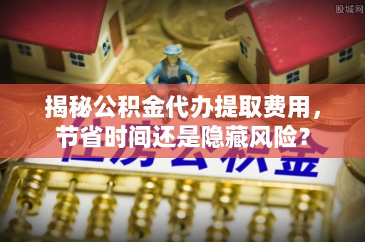 坪山新区揭秘公积金代办提取费用，节省时间还是隐藏风险？