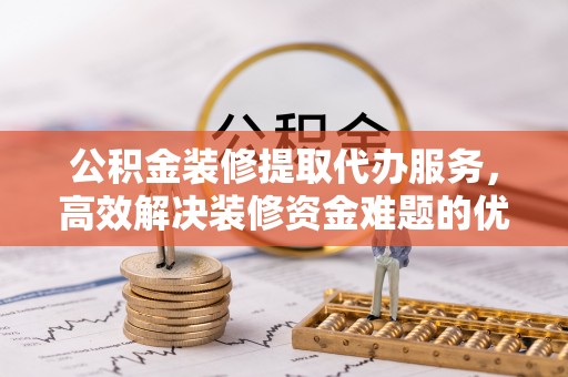 坪山新区公积金装修提取代办服务，高效解决装修资金难题的优选方案